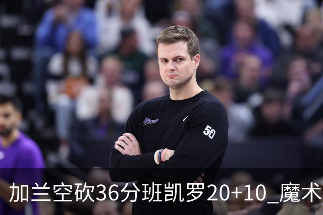 加兰空砍36分班凯罗20+10 魔术击败骑士2连胜